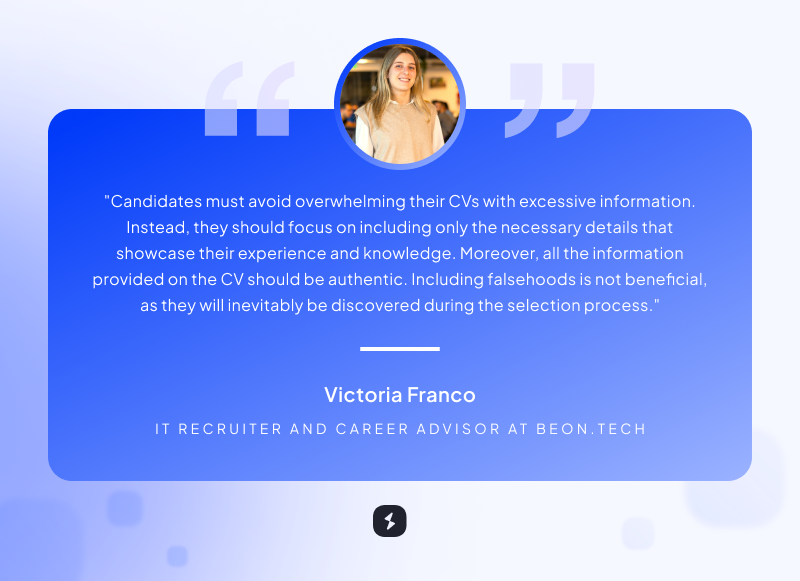 In the words of Victoria Franco, IT Recruiter and Career Advisor at BEON.tech:
"Candidates must avoid overwhelming their CVs with excessive information. Instead, they should focus on including only the necessary details that showcase their experience and knowledge. Moreover, all the information provided on the CV should be authentic. Including falsehoods is not beneficial, as they will inevitably be discovered during the selection process."
